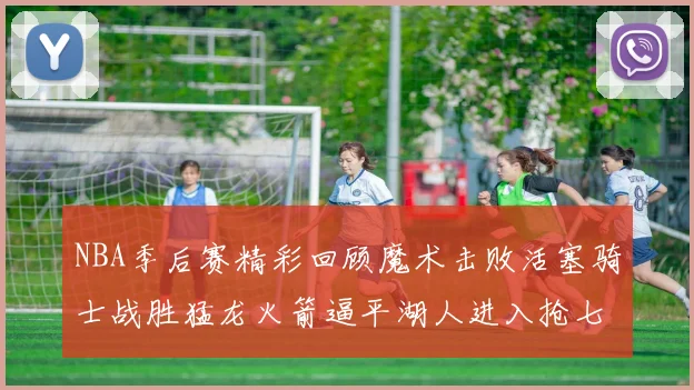 NBA季后赛精彩回顾魔术击败活塞骑士战胜猛龙火箭逼平湖人进入抢七大战