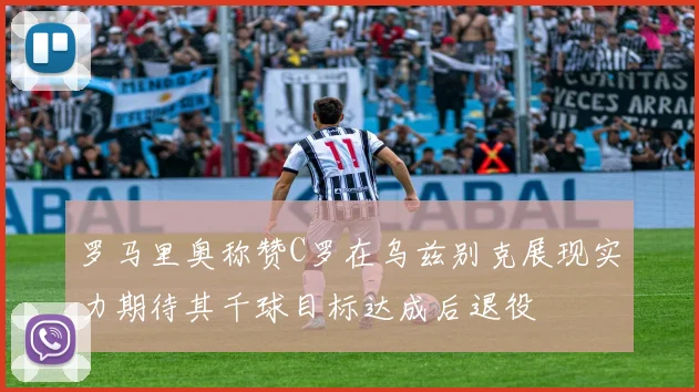 罗马里奥称赞C罗在乌兹别克展现实力期待其千球目标达成后退役