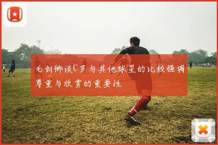 毛剑卿谈C罗与其他球星的比较强调尊重与欣赏的重要性