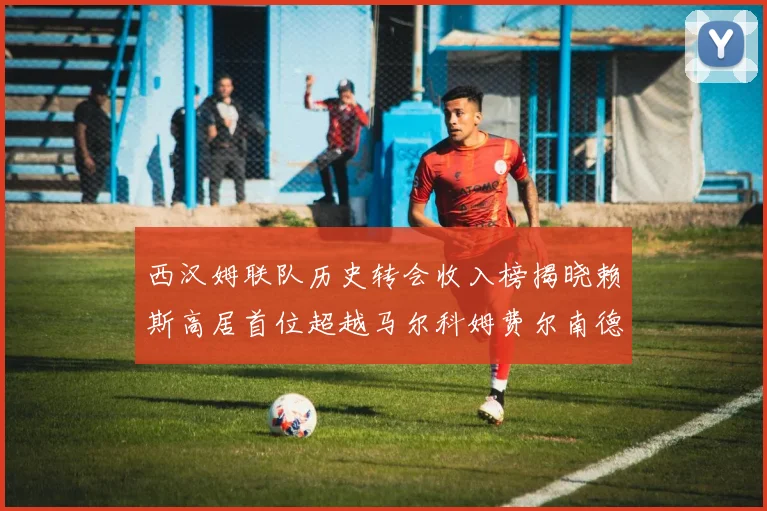 西汉姆联队历史转会收入榜揭晓赖斯高居首位超越马尔科姆费尔南德斯
