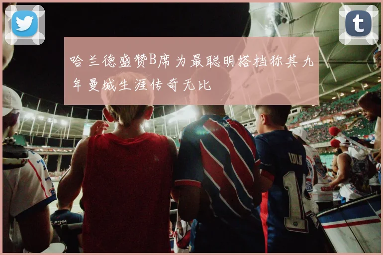 哈兰德盛赞B席为最聪明搭档称其九年曼城生涯传奇无比