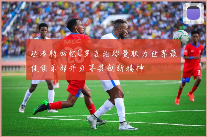 达洛特回忆C罗言论称曼联为世界最佳俱乐部并分享其创新精神