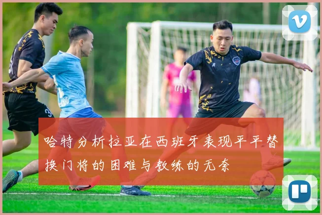 哈特分析拉亚在西班牙表现平平替换门将的困难与教练的无奈