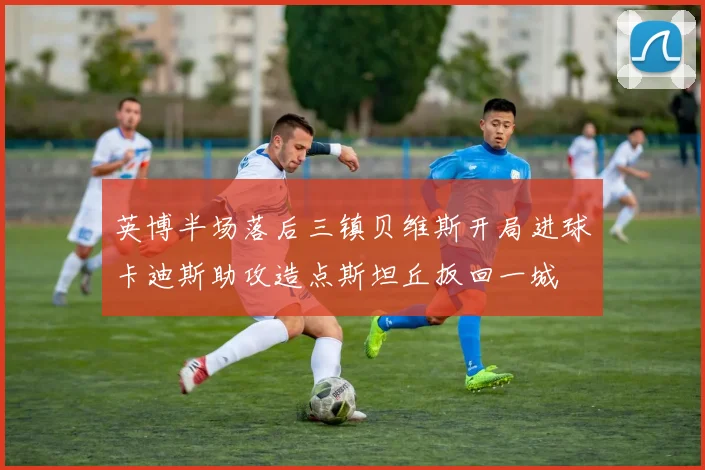 英博半场落后三镇贝维斯开局进球卡迪斯助攻造点斯坦丘扳回一城