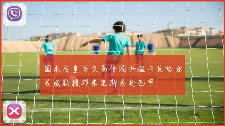 国米与皇马交易传闻升温卡瓦哈尔或成新援邓弗里斯或赴西甲