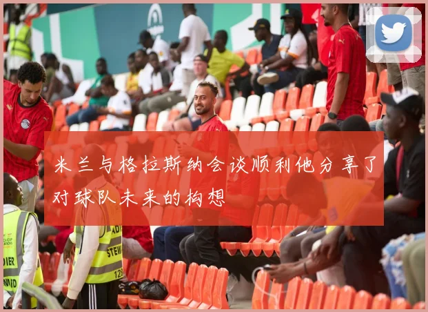 米兰与格拉斯纳会谈顺利他分享了对球队未来的构想