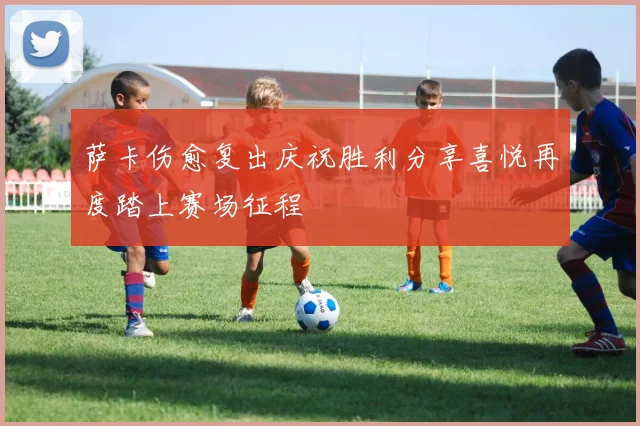 萨卡伤愈复出庆祝胜利分享喜悦再度踏上赛场征程