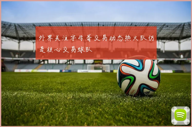 外界关注字母哥交易动态热火队仍是核心交易球队