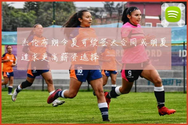 杰伦布朗今夏可续签大合同或明夏追求更高薪资选择