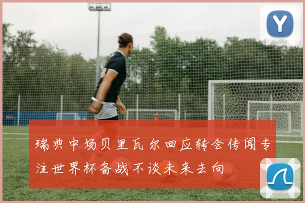 瑞典中场贝里瓦尔回应转会传闻专注世界杯备战不谈未来去向