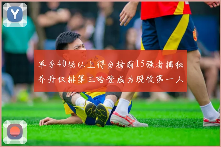 单季40场以上得分榜前15强者揭秘乔丹仅排第三哈登成为现役第一人
