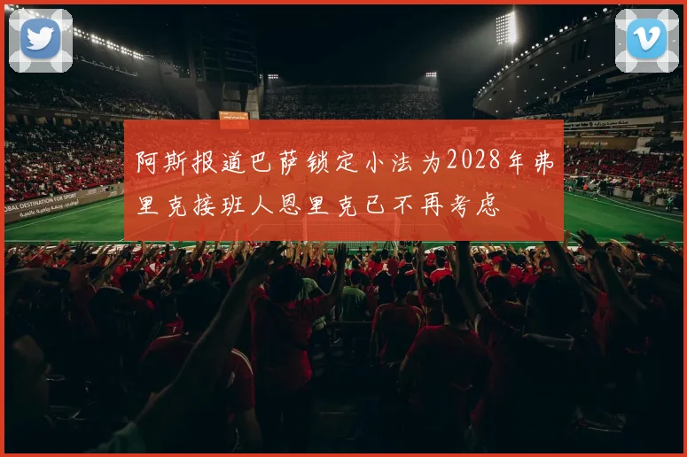 阿斯报道巴萨锁定小法为2028年弗里克接班人恩里克已不再考虑