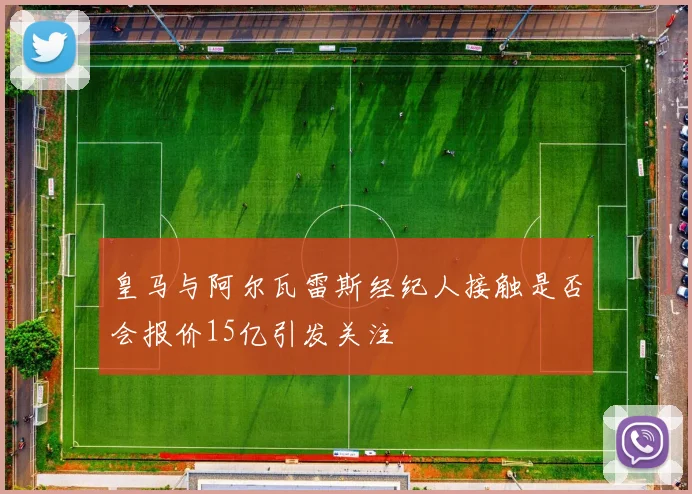 皇马与阿尔瓦雷斯经纪人接触是否会报价15亿引发关注