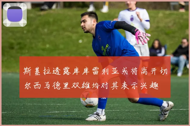 斯基拉透露库库雷利亚或将离开切尔西马德里双雄均对其表示兴趣