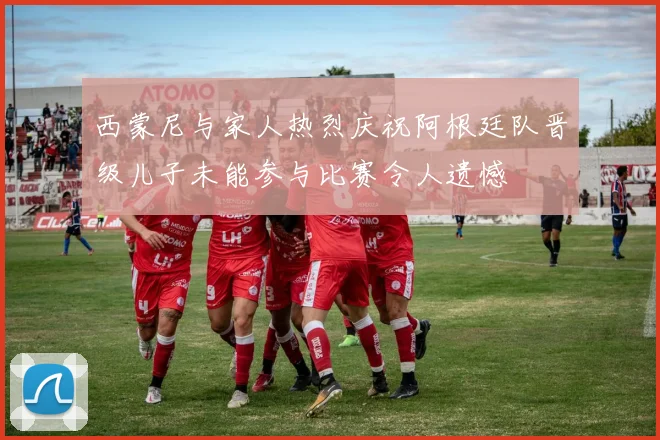 西蒙尼与家人热烈庆祝阿根廷队晋级儿子未能参与比赛令人遗憾