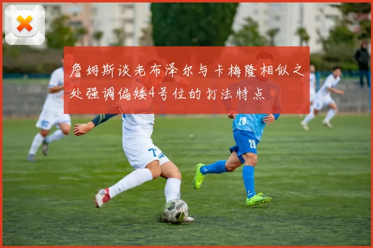 詹姆斯谈老布泽尔与卡梅隆相似之处强调偏矮4号位的打法特点