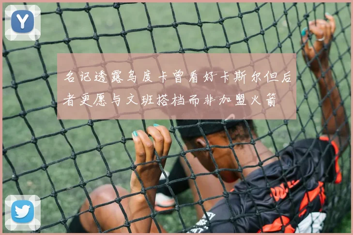 名记透露乌度卡曾看好卡斯尔但后者更愿与文班搭档而非加盟火箭