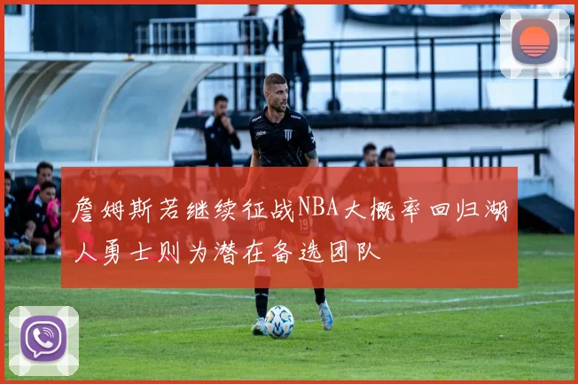 詹姆斯若继续征战NBA大概率回归湖人勇士则为潜在备选团队