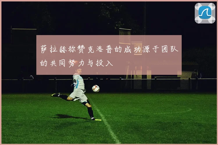萨拉赫称赞克洛普的成功源于团队的共同努力与投入