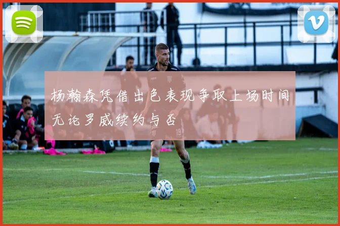 杨瀚森凭借出色表现争取上场时间无论罗威续约与否