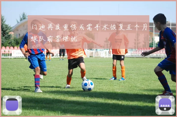 门迪再度重伤或需手术恢复五个月球队前景堪忧