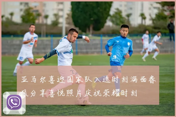 亚马尔喜迎国家队入选时刻满面春风分享喜悦照片庆祝荣耀时刻