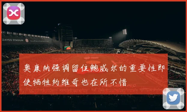 奥康纳强调留住鲍威尔的重要性即使牺牲约维奇也在所不惜