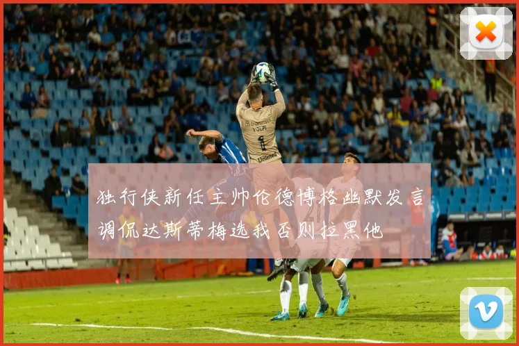 独行侠新任主帅伦德博格幽默发言调侃达斯蒂梅选我否则拉黑他