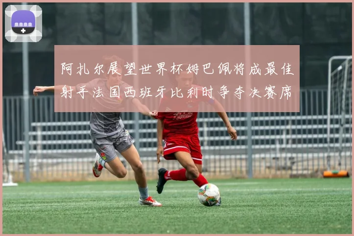 阿扎尔展望世界杯姆巴佩将成最佳射手法国西班牙比利时争夺决赛席位