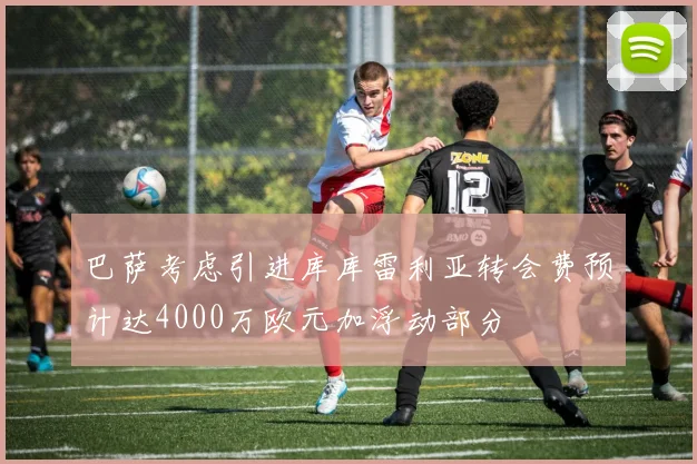 巴萨考虑引进库库雷利亚转会费预计达4000万欧元加浮动部分