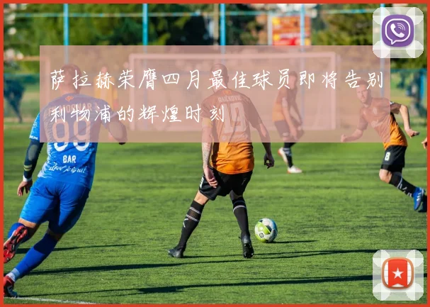 萨拉赫荣膺四月最佳球员即将告别利物浦的辉煌时刻