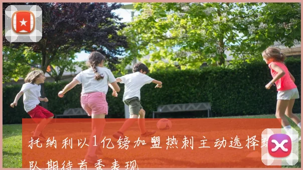 托纳利以1亿镑加盟热刺主动选择球队期待首秀表现