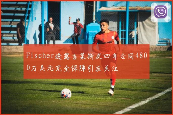 Fischer透露吉莱斯皮四年合同4800万美元完全保障引发关注
