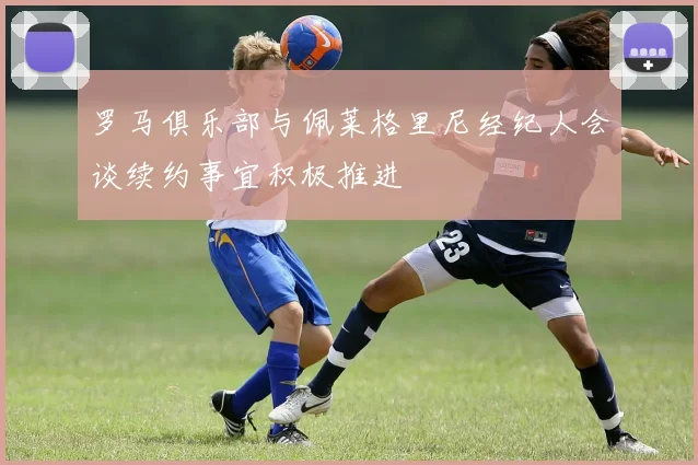 罗马俱乐部与佩莱格里尼经纪人会谈续约事宜积极推进