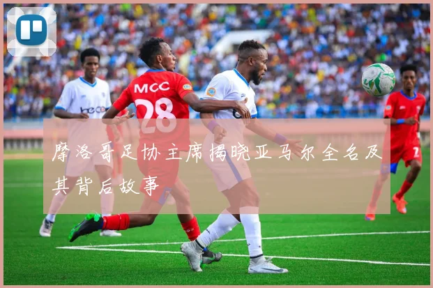 摩洛哥足协主席揭晓亚马尔全名及其背后故事