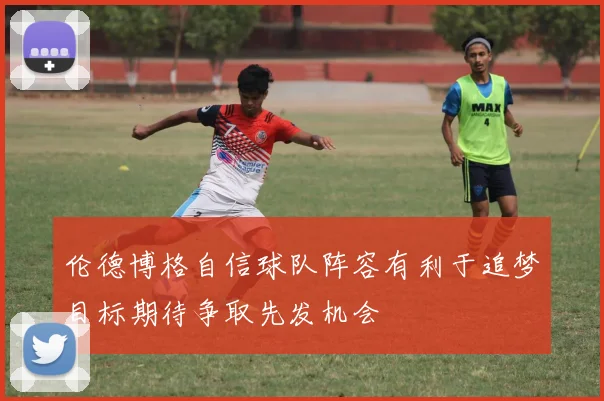 伦德博格自信球队阵容有利于追梦目标期待争取先发机会
