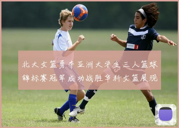 北大女篮勇夺亚洲大学生三人篮球锦标赛冠军成功战胜华科女篮展现强大实力